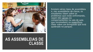 AS ASSEMBLEIAS DE
CLASSE
Existem vários tipos de assembleia
e, nas assembleias de classe, os
estudantes falam sobre os
problemas que estão enfrentando,
sejam eles gerais (os
comportamentos na sala de aula
que incomodam) ou específicos
(falar sobre um brinquedo que está
quebrado no parque).
E tomam decisões coletivas que
buscam solucionar esses
problemas, no caso, levando esse
problema a quem pode resolvê-
los, ou definindo combinados para
que não haja mais esse problema.
 