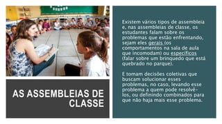 AS ASSEMBLEIAS DE
CLASSE
Existem vários tipos de assembleia
e, nas assembleias de classe, os
estudantes falam sobre os
problemas que estão enfrentando,
sejam eles gerais (os
comportamentos na sala de aula
que incomodam) ou específicos
(falar sobre um brinquedo que está
quebrado no parque).
E tomam decisões coletivas que
buscam solucionar esses
problemas, no caso, levando esse
problema a quem pode resolvê-
los, ou definindo combinados para
que não haja mais esse problema.
 
