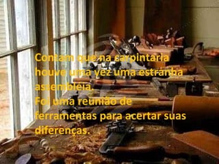 Contam que na carpintaria houve uma vez uma estranha assembléia. Foi uma reunião de ferramentas para acertar suas diferenças. 