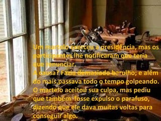 Um martelo exerceu a presidência, mas os participantes lhe notificaram que teria que renunciar. A causa? Fazia demasiado barulho; e além do mais,passava todo o tempo golpeando. O martelo aceitou sua culpa, mas pediu que também  fosse expulso o parafuso, dizendo que ele dava muitas voltas para conseguir algo. 