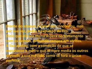 Diante do ataque, o parafuso concordou, mas por sua vez, pediu a expulsão da lixa. Dizia que ela era muito áspera no tratamento com os demais, entrando sempre em atritos. A lixa acatou, com a condição de que se expulsasse o metro que sempre media os outros segundo a sua medida, como se fora o único perfeito. 