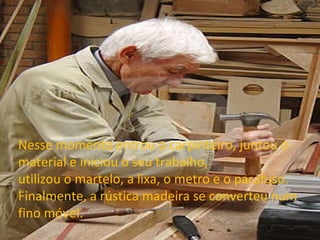 Nesse momento entrou o carpinteiro, juntou o material e iniciou o seu trabalho, utilizou o martelo, a lixa, o metro e o parafuso. Finalmente, a rústica madeira se converteu num fino móvel. 