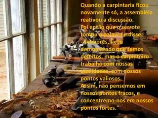 Quando a carpintaria ficou novamente só, a assembléia reativou a discussão. Foi então que o serrote tomou a palavra e disse: - Senhores, ficou demonstrado que temos defeitos, mas o carpinteiro trabalha com nossas qualidades, com nossos pontos valiosos.  Assim, não pensemos em nossos pontos fracos, e concentremo-nos em nossos pontos fortes." 