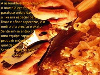 A assembléia entendeu que o martelo era forte, o parafuso unia e dava força, a lixa era especial para limar e afinar asperezas, e o metro era preciso e exato. Sentiram-se então como uma equipe capaz de produzir móveis de qualidade. Sentiram alegria pela oportunidade de trabalhar juntos. 