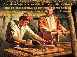 Quando uma pessoa busca defeitos em outra, a situação torna-se tensa negativa; ao contrario, quando se busca com sinceridade os pontos fortes dos outros, florescem as melhores conquistas humanas.. 