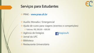 Serviços para Estudantes 
 PRAE - www.prae.ufc.br 
 Auxílio Moradia / Emergencial 
 Ajuda de custo para viagens (eventos e competições) 
 Valores: R$ 200,00 – 600,00 
 Agência de Estágios /estagiosufc 
 Jornal da UFC 
 Biblioteca 
 Restaurante Universitário 
 