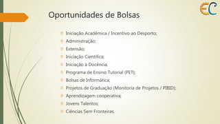 Oportunidades de Bolsas 
 Iniciação Acadêmica / Incentivo ao Desporto; 
 Administração; 
 Extensão; 
 Iniciação Científica; 
 Iniciação à Docência; 
 Programa de Ensino Tutorial (PET); 
 Bolsas de Informática; 
 Projetos de Graduação (Monitoria de Projetos / PIBID); 
 Aprendizagem cooperativa; 
 Jovens Talentos; 
 Ciências Sem Fronteiras. 
 