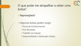 O que pode me atrapalhar a obter uma 
bolsa? 
Reprovações!!! 
Algumas bolsas podem exigir: 
Prova de Conhecimentos 
Pró-Atividade 
Trabalho em Equipe 
Disponibilidade e Dedicação à Bolsa 
 