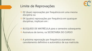 Limite de Reprovações 
 02 (duas) reprovações por frequência em uma mesma 
disciplina ou 
 04 (quatro) reprovações por frequência em quaisquer 
disciplinas, implicam em : 
 BLOQUEIO DE MATRÍCULA para o semestre subsequente. 
 Assinatura de termo, na SECRETARIA DO CURSO! 
 A próxima reprovação por frequência acarretará no 
cancelamento definitivo e automático de sua matrícula. 
 