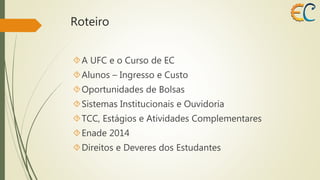 Roteiro 
A UFC e o Curso de EC 
Alunos – Ingresso e Custo 
Oportunidades de Bolsas 
Sistemas Institucionais e Ouvidoria 
TCC, Estágios e Atividades Complementares 
Enade 2014 
Direitos e Deveres dos Estudantes 
 