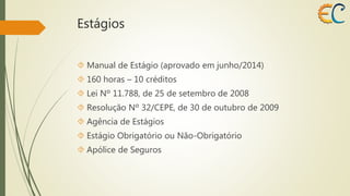 Estágios 
 Manual de Estágio (aprovado em junho/2014) 
 160 horas – 10 créditos 
 Lei Nº 11.788, de 25 de setembro de 2008 
 Resolução Nº 32/CEPE, de 30 de outubro de 2009 
 Agência de Estágios 
 Estágio Obrigatório ou Não-Obrigatório 
 Apólice de Seguros 
 