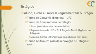 Estágios 
Aluno, Curso e Empresa regulamentam o Estágio 
Termo de Convênio (Empresa – UFC) 
Termo de Compromisso de Estágio 
3 vias (assinatura dos três envolvidos) 
Representante da UFC – Prof. Rogério Masih (Agência de 
Estágios) 
Máximo: 6h/dia, 30 h/semana, sem choque com aulas 
Termo Aditivo em caso de renovação de Estágio (1 
ano) 
 