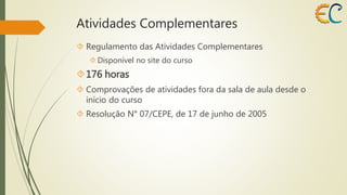 Atividades Complementares 
 Regulamento das Atividades Complementares 
 Disponível no site do curso 
176 horas 
 Comprovações de atividades fora da sala de aula desde o 
início do curso 
 Resolução N° 07/CEPE, de 17 de junho de 2005 
 