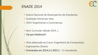 ENADE 2014 
 Exame Nacional de Desempenho de Estudantes 
 Avaliação trienal por área 
 2014: Engenharias e Licenciaturas 
 Item Curricular (desde 2014...) 
 Vai pro Histórico!!! 
 Área adequada ao Curso: Engenharia da Computação 
 Ingressantes (Enem) 
 Formandos em 2014.2 e 2015.1 – 11 estudantes 
 