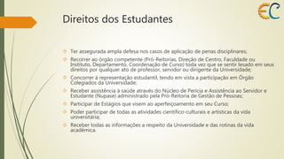 Direitos dos Estudantes 
 Ter assegurada ampla defesa nos casos de aplicação de penas disciplinares; 
 Recorrer ao órgão competente (Pró-Reitorias, Direção de Centro, Faculdade ou 
Instituto, Departamento, Coordenação de Curso) toda vez que se sentir lesado em seus 
direitos por qualquer ato de professor, servidor ou dirigente da Universidade; 
 Concorrer à representação estudantil, tendo em vista a participação em Órgão 
Colegiados da Universidade; 
 Receber assistência à saúde através do Núcleo de Perícia e Assistência ao Servidor e 
Estudante (Nupase) administrado pela Pró-Reitoria de Gestão de Pessoas; 
 Participar de Estágios que visem ao aperfeiçoamento em seu Curso; 
 Poder participar de todas as atividades científico-culturais e artísticas da vida 
universitária; 
 Receber todas as informações a respeito da Universidade e das rotinas da vida 
acadêmica. 
 