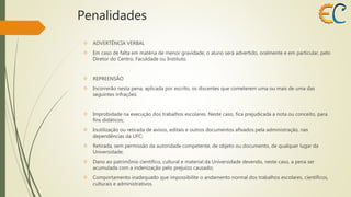 Penalidades 
 ADVERTÊNCIA VERBAL 
 Em caso de falta em matéria de menor gravidade, o aluno será advertido, oralmente e em particular, pelo 
Diretor do Centro, Faculdade ou Instituto. 
 REPREENSÃO 
 Incorrerão nesta pena, aplicada por escrito, os discentes que cometerem uma ou mais de uma das 
seguintes infrações: 
 Improbidade na execução dos trabalhos escolares. Neste caso, fica prejudicada a nota ou conceito, para 
fins didáticos; 
 Inutilização ou retirada de avisos, editais e outros documentos afixados pela administração, nas 
dependências da UFC; 
 Retirada, sem permissão da autoridade competente, de objeto ou documento, de qualquer lugar da 
Universidade; 
 Dano ao patrimônio científico, cultural e material da Universidade devendo, neste caso, a pena ser 
acumulada com a indenização pelo prejuízo causado; 
 Comportamento inadequado que impossibilite o andamento normal dos trabalhos escolares, científicos, 
culturais e administrativos. 
 