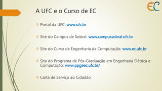 A UFC e o Curso de EC 
 Portal da UFC: www.ufc.br 
 Site do Campus de Sobral: www.campussobral.ufc.br 
 Site do Curso de Engenharia da Computação: www.ec.ufc.br 
 Site do Programa de Pós-Graduação em Engenharia Elétrica e 
Computação: www.ppgeec.ufc.br/ 
 Carta de Serviço ao Cidadão 
 