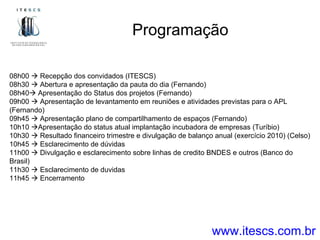 Programação www.itescs.com.br 08h00    Recepção dos convidados (ITESCS) 08h30    Abertura e apresentação da pauta do dia (Fernando) 08h40   Apresentação do Status dos projetos (Fernando) 09h00    Apresentação de levantamento em reuniões e atividades previstas para o APL (Fernando) 09h45    Apresentação plano de compartilhamento de espaços (Fernando) 10h10   Apresentação do status atual implantação incubadora de empresas (Turíbio) 10h30    Resultado financeiro trimestre e divulgação de balanço anual (exercício 2010) (Celso) 10h45    Esclarecimento de dúvidas 11h00    Divulgação e esclarecimento sobre linhas de credito BNDES e outros (Banco do Brasil) 11h30    Esclarecimento de duvidas 11h45    Encerramento 