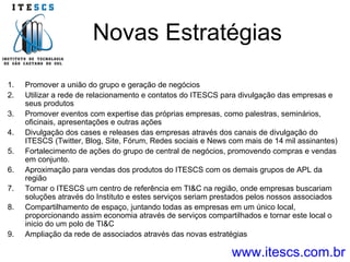 Novas Estratégias www.itescs.com.br Promover a união do grupo e geração de negócios Utilizar a rede de relacionamento e contatos do ITESCS para divulgação das empresas e seus produtos Promover eventos com expertise das próprias empresas, como palestras, seminários, oficinais, apresentações e outras ações Divulgação dos cases e releases das empresas através dos canais de divulgação do ITESCS (Twitter, Blog, Site, Fórum, Redes sociais e News com mais de 14 mil assinantes) Fortalecimento de ações do grupo de central de negócios, promovendo compras e vendas em conjunto. Aproximação para vendas dos produtos do ITESCS com os demais grupos de APL da região Tornar o ITESCS um centro de referência em TI&C na região, onde empresas buscariam soluções através do Instituto e estes serviços seriam prestados pelos nossos associados Compartilhamento de espaço, juntando todas as empresas em um único local, proporcionando assim economia através de serviços compartilhados e tornar este local o inicio do um polo de TI&C Ampliação da rede de associados através das novas estratégias 