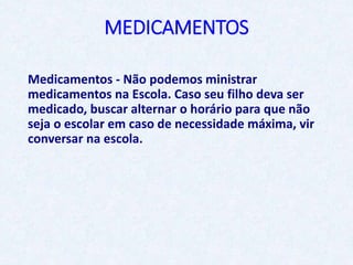 MEDICAMENTOS
Medicamentos - Não podemos ministrar
medicamentos na Escola. Caso seu filho deva ser
medicado, buscar alternar o horário para que não
seja o escolar em caso de necessidade máxima, vir
conversar na escola.
 