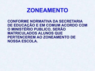 ZONEAMENTO
CONFORME NORMATIVA DA SECRETARIA
DE EDUCAÇÃO E EM COMUM ACORDO COM
O MINISTÉRIO PUBLICO, SERÃO
MATRICULADOS ALUNOS QUE
PERTENCEREM AO ZONEAMENTO DE
NOSSA ESCOLA.
 