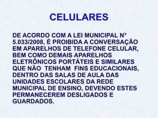 CELULARES
DE ACORDO COM A LEI MUNICIPAL N°
5.033/2008, É PROIBIDA A CONVERSAÇÃO
EM APARELHOS DE TELEFONE CELULAR,
BEM COMO DEMAIS APARELHOS
ELETRÔNICOS PORTÁTEIS E SIMILARES
QUE NÃO TENHAM FINS EDUCACIONAIS,
DENTRO DAS SALAS DE AULA DAS
UNIDADES ESCOLARES DA REDE
MUNICIPAL DE ENSINO, DEVENDO ESTES
PERMANECEREM DESLIGADOS E
GUARDADOS.
 