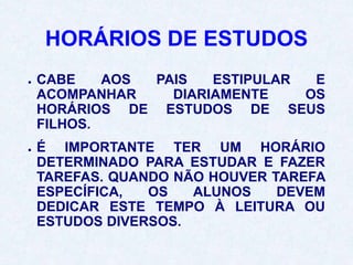 HORÁRIOS DE ESTUDOS
● CABE AOS PAIS ESTIPULAR E
ACOMPANHAR DIARIAMENTE OS
HORÁRIOS DE ESTUDOS DE SEUS
FILHOS.
● É IMPORTANTE TER UM HORÁRIO
DETERMINADO PARA ESTUDAR E FAZER
TAREFAS. QUANDO NÃO HOUVER TAREFA
ESPECÍFICA, OS ALUNOS DEVEM
DEDICAR ESTE TEMPO À LEITURA OU
ESTUDOS DIVERSOS.
 