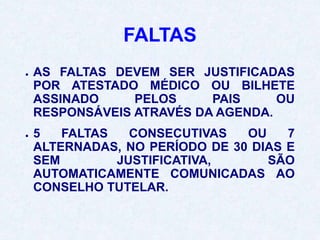 FALTAS
● AS FALTAS DEVEM SER JUSTIFICADAS
POR ATESTADO MÉDICO OU BILHETE
ASSINADO PELOS PAIS OU
RESPONSÁVEIS ATRAVÉS DA AGENDA.
● 5 FALTAS CONSECUTIVAS OU 7
ALTERNADAS, NO PERÍODO DE 30 DIAS E
SEM JUSTIFICATIVA, SÃO
AUTOMATICAMENTE COMUNICADAS AO
CONSELHO TUTELAR.
 