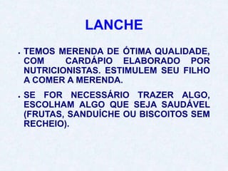 LANCHE
● TEMOS MERENDA DE ÓTIMA QUALIDADE,
COM CARDÁPIO ELABORADO POR
NUTRICIONISTAS. ESTIMULEM SEU FILHO
A COMER A MERENDA.
● SE FOR NECESSÁRIO TRAZER ALGO,
ESCOLHAM ALGO QUE SEJA SAUDÁVEL
(FRUTAS, SANDUÍCHE OU BISCOITOS SEM
RECHEIO).
 