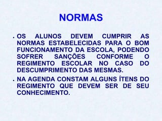 NORMAS
● OS ALUNOS DEVEM CUMPRIR AS
NORMAS ESTABELECIDAS PARA O BOM
FUNCIONAMENTO DA ESCOLA, PODENDO
SOFRER SANÇÕES CONFORME O
REGIMENTO ESCOLAR NO CASO DO
DESCUMPRIMENTO DAS MESMAS.
● NA AGENDA CONSTAM ALGUNS ÍTENS DO
REGIMENTO QUE DEVEM SER DE SEU
CONHECIMENTO.
 