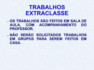 TRABALHOS
EXTRACLASSE
● OS TRABALHOS SÃO FEITOS EM SALA DE
AULA, COM ACOMPANHAMENTO DO
PROFESSOR.
● NÃO SERÃO SOLICITADOS TRABALHOS
EM GRUPOS PARA SEREM FEITOS EM
CASA.
 