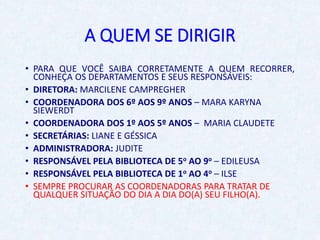 A QUEM SE DIRIGIR
• PARA QUE VOCÊ SAIBA CORRETAMENTE A QUEM RECORRER,
CONHEÇA OS DEPARTAMENTOS E SEUS RESPONSÁVEIS:
• DIRETORA: MARCILENE CAMPREGHER
• COORDENADORA DOS 6º AOS 9º ANOS – MARA KARYNA
SIEWERDT
• COORDENADORA DOS 1º AOS 5º ANOS – MARIA CLAUDETE
• SECRETÁRIAS: LIANE E GÉSSICA
• ADMINISTRADORA: JUDITE
• RESPONSÁVEL PELA BIBLIOTECA DE 5o AO 9o – EDILEUSA
• RESPONSÁVEL PELA BIBLIOTECA DE 1o AO 4o – ILSE
• SEMPRE PROCURAR AS COORDENADORAS PARA TRATAR DE
QUALQUER SITUAÇÃO DO DIA A DIA DO(A) SEU FILHO(A).
 
