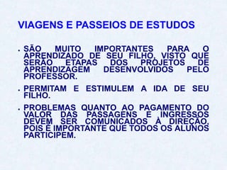 VIAGENS E PASSEIOS DE ESTUDOS
● SÃO MUITO IMPORTANTES PARA O
APRENDIZADO DE SEU FILHO, VISTO QUE
SERÃO ETAPAS DOS PROJETOS DE
APRENDIZAGEM DESENVOLVIDOS PELO
PROFESSOR.
● PERMITAM E ESTIMULEM A IDA DE SEU
FILHO.
● PROBLEMAS QUANTO AO PAGAMENTO DO
VALOR DAS PASSAGENS E INGRESSOS
DEVEM SER COMUNICADOS À DIREÇÃO,
POIS É IMPORTANTE QUE TODOS OS ALUNOS
PARTICIPEM.
 