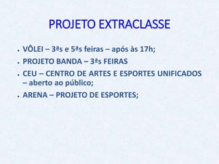 PROJETO EXTRACLASSE
● VÔLEI – 3ªs e 5ªs feiras – após às 17h;
● PROJETO BANDA – 3ªs FEIRAS
● CEU – CENTRO DE ARTES E ESPORTES UNIFICADOS
– aberto ao público;
● ARENA – PROJETO DE ESPORTES;
 