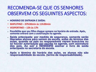 RECOMENDA-SE QUE OS SENHORES
OBSERVEM OS SEGUINTES ASPECTOS:
• HORÁRIO DE ENTRADA E SAÍDA:
• MATUTINO – 07h30min às 11h30min
• VESPERTINO – 13h às 17h
● Possibilite que seu filho chegue sempre no horário de entrada. Após,
somente entrará com a autorização na agenda.
● Saída antecipada: por medida de segurança, somente serão
liberados alunos para saírem da escola, antes do término das
aulas, quando os pais ou responsáveis vierem buscá-los ou
se houver autorização por escrito na agenda, com assinatura
dos pais. Ao sair é necessário assinar o livro de saída
antecipada na secretaria da escola.
● Após o término do horário das aulas, os alunos não são
responsabilidade da escola. (termo de responsabilidade).
 