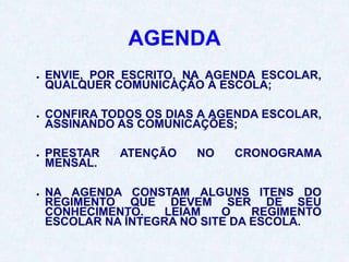 AGENDA
● ENVIE, POR ESCRITO, NA AGENDA ESCOLAR,
QUALQUER COMUNICAÇÃO À ESCOLA;
● CONFIRA TODOS OS DIAS A AGENDA ESCOLAR,
ASSINANDO AS COMUNICAÇÕES;
● PRESTAR ATENÇÃO NO CRONOGRAMA
MENSAL.
● NA AGENDA CONSTAM ALGUNS ITENS DO
REGIMENTO QUE DEVEM SER DE SEU
CONHECIMENTO. LEIAM O REGIMENTO
ESCOLAR NA ÍNTEGRA NO SITE DA ESCOLA.
 