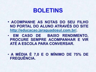 BOLETINS
• ACOMPANHE AS NOTAS DO SEU FILHO
NO PORTAL DO ALUNO ATRAVÉS DO SITE
http://educacao.jaraguadosul.com.br/.
• EM CASO DE BAIXO RENDIMENTO,
PROCURE SEMPRE ACOMPANHAR E VIR
ATÉ A ESCOLA PARA CONVERSAR.
• A MÉDIA É 7,0 E O MÍNIMO DE 75% DE
FREQUÊNCIA.
 