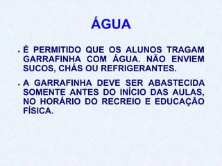 ÁGUA
● É PERMITIDO QUE OS ALUNOS TRAGAM
GARRAFINHA COM ÁGUA. NÃO ENVIEM
SUCOS, CHÁS OU REFRIGERANTES.
● A GARRAFINHA DEVE SER ABASTECIDA
SOMENTE ANTES DO INÍCIO DAS AULAS,
NO HORÁRIO DO RECREIO E EDUCAÇÃO
FÍSICA.
 