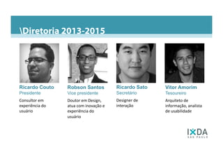 Diretoria 2013-2015O Capítulo São PauloPresença no BrasilPresença nas Americas do Sul e CentralDiretoria 2013-2015
Ricardo Couto
Presidente	
  
Consultor	
  em	
  
experiência	
  do	
  
usuário	
  
Robson Santos
Vice presidente	
  
Doutor	
  em	
  Design,	
  
atua	
  com	
  inovação	
  e	
  
experiência	
  do	
  
usuário	
  
Ricardo Sato
Secretário	
  
Designer	
  de	
  
interação	
  
Vitor Amorim
Tesoureiro	
  
Arquiteto	
  de	
  
informação,	
  analista	
  
de	
  usabilidade	
  
 