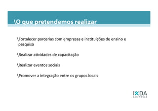 O que pretendemos realizar
Fortalecer	
  parcerias	
  com	
  empresas	
  e	
  ins6tuições	
  de	
  ensino	
  e	
  
pesquisa	
  
Realizar	
  a6vidades	
  de	
  capacitação	
  
Realizar	
  eventos	
  sociais	
  
Promover	
  a	
  integração	
  entre	
  os	
  grupos	
  locais	
  
Diretoria 2013-2015O Capítulo São PauloPresença no BrasilPresença nas Americas do Sul e CentralO que pretendemos realizar
 