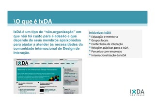 Inicia=vas	
  IxDA	
  
• 	
  Educação	
  e	
  mentoria	
  
• 	
  Grupos	
  locais	
  
• 	
  Conferência	
  de	
  interação	
  
• 	
  Relações	
  públicas	
  para	
  a	
  IxDA	
  
• 	
  Parcerias	
  com	
  empresas	
  
• 	
  Internacionalização	
  da	
  IxDA	
  
IxDA é um tipo de “não-organização” em
que não há custo para a adesão e que
depende de seus membros apaixonados
para ajudar a atender às necessidades da
comunidade internacional de Design de
Interação.
O que é IxDA
 