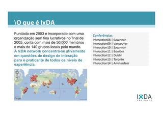 Conferências	
  	
  
Interac6on08	
  |	
  Savannah	
  
Interac6on09	
  |	
  Vancouver	
  
Interac6on10	
  |	
  Savannah	
  
Interac6on11	
  |	
  Boulder	
  
Interac6on12	
  |	
  Dublin	
  
Interac6on13	
  |	
  Toronto	
  
Interac6on14	
  |	
  Amsterdam	
  
Fundada em 2003 e incorporado com uma
organização sem fins lucrativos no final de
2005, conta com mais de 50.000 membros
e mais de 140 grupos locais pelo mundo.
A IxDA network concentra-se ativamente
em questões de design de interação
para o praticante de todos os níveis de
experiência.
O que é IxDA
 