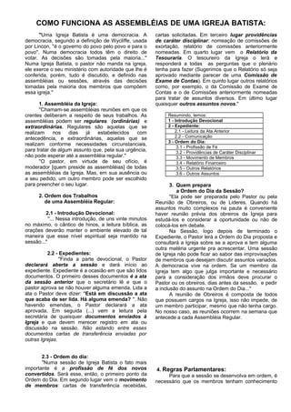 COMO FUNCIONA AS ASSEMBLÉIAS DE UMA IGREJA BATISTA: 
''Uma Igreja Batista é uma democracia. A 
democracia, segundo a definição de Wycliffe, usada 
por Lincon, ''é o governo do povo pelo povo e para o 
povo''. Numa democracia todos têm o direito de 
votar. As decisões são tomadas pela maioria...'' 
Numa Igreja Batista, o pastor não manda na igreja, 
ele exerce o seu ministério com autoridade que lhe é 
conferida, porém, tudo é discutido, e definido nas 
assembléias ou sessões, através das decisões 
tomadas pela maioria dos membros que compõem 
essa igreja.'' 
1. Assembléia da Igreja: 
''Chamam-se assembléias reuniões em que os 
crentes deliberam a respeito de seus trabalhos. As 
assembléias podem ser regulares (ordinárias) e 
extraordinárias. Regulares são aquelas que se 
realizam nos dias já estabelecidos com 
antecedência, e extraordinárias, aquelas que se 
realizam conforme necessidades circunstanciais, 
para tratar de algum assunto que, pela sua urgência, 
não pode esperar até a assembléia regular.'' 
''O pastor, em virtude de seu ofício, é 
moderador [quem preside as assembléias] de todas 
as assembléias da Igreja. Mas, em sua ausência ou 
a seu pedido, um outro membro pode ser escolhido 
para preencher o seu lugar. 
2. Ordem dos Trabalhos 
de uma Assembléia Regular: 
2.1 - Introdução Devocional: 
''... Nessa introdução, de uns vinte minutos 
no máximo, o cântico de hinos, a leitura bíblica, as 
orações deverão manter o ambiente elevado de tal 
maneira que esse nível espiritual seja mantido na 
sessão...'' 
2.2 - Expedientes: 
''Finda a parte devocional, o Pastor 
declarará aberta a sessão e dará início ao 
expediente. Expediente é a ocasião em que são lidos 
documentos. O primeiro desses documentos é a ata 
da sessão anterior que o secretário lê e que o 
pastor aprova se não houver alguma emenda. Lida a 
ata o Pastor deve dizer: ''Está em discussão a ata 
que acaba de ser lida. Há alguma emenda? ''. Não 
havendo emendas, o Pastor declarará a ata 
aprovada. Em seguida (...) vem a leitura pela 
secretária de quaisquer documentos enviados à 
Igreja e que devem merecer registro em ata ou 
discussão na sessão. Não estando entre esses 
documentos cartas de transferência enviadas por 
outras Igrejas. 
2.3 - Ordem do dia: 
''Numa sessão de Igreja Batista o fato mais 
importante é a profissão de fé dos novos 
convertidos. Será esse, então, o primeiro ponto da 
Ordem do Dia. Em segundo lugar vem o movimento 
de membros: cartas de transferência recebidas, 
cartas solicitadas. Em terceiro lugar providências 
de caráter disciplinar: nomeação de comissões de 
exortação, relatório de comissões anteriormente 
nomeadas. Em quarto lugar vem o Relatório da 
Tesouraria. O tesoureiro da Igreja o lerá e 
responderá a todas as perguntas que o plenário 
tenha para fazer (Sugerimos que o Relatório só seja 
aprovado mediante parecer de uma Comissão de 
Exame de Contas). Em quinto lugar outros relatórios 
como, por exemplo, o da Comissão de Exame de 
Contas e o de Comissões anteriormente nomeadas 
para tratar de assuntos diversos. Em último lugar 
quaisquer outros assuntos novos.'' 
Resumindo, temos: 
1 - Introdução Devocional 
2 - Expediente: 
2.1 - Leitura da Ata Anterior 
2.2 - Comunicação 
3 - Ordem do Dia: 
3.1 - Profissão de Fé 
3.2 - Providências de Caráter Disciplinar 
3.3 - Movimento de Membros 
3.4 - Relatório Financeiro 
3.5 - Outros Relatórios 
3.6 - Outros Assuntos 
3. Quem prepara 
a Ordem do Dia da Sessão? 
''Ela pode ser preparada pelo Pastor ou pela 
Reunião de Obreiros, ou de Lideres. Quando há 
assuntos muito complexos na pauta é conveniente 
haver reunião prévia dos obreiros da Igreja para 
estudá-los e considerar a oportunidade ou não de 
colocá-los em debate. 
Na Sessão, logo depois de terminado o 
Expediente, o Pastor lerá a Ordem do Dia proposta e 
consultará a Igreja sobre se a aprova e tem alguma 
outra matéria urgente pra acrescentar. Uma sessão 
de Igreja não pode ficar ao sabor das improvisações 
de membros que desejam discutir assuntos variados. 
A democracia vive na ordem. Se um membro da 
Igreja tem algo que julga importante e necessário 
para a consideração dos irmãos deve procurar o 
Pastor ou os obreiros, dias antes da sessão, e pedir 
a inclusão do assunto na Ordem do Dia...'' 
A reunião de Obreiros é composta de todos 
que possuem cargos na Igreja, isso não impede, de 
um membro participar, mesmo que não tenha cargo. 
No nosso caso, as reuniões ocorrem na semana que 
antecede a cada Assembléia Regular. 
4. Regras Parlamentares: 
Para que a sessão se desenvolva em ordem, é 
necessário que os membros tenham conhecimento 
 