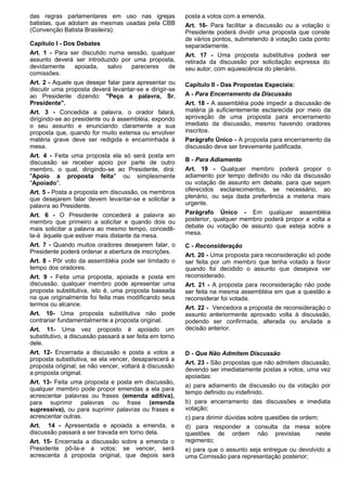 das regras parlamentares em uso nas igrejas 
batistas, que adotam as mesmas usadas pela CBB 
(Convenção Batista Brasileira): 
Capitulo I - Dos Debates 
Art. 1 - Para ser discutido numa sessão, qualquer 
assunto deverá ser introduzido por uma proposta, 
devidamente apoiada, salvo pareceres de 
comissões. 
Art. 2 - Aquele que desejar falar para apresentar ou 
discutir uma proposta deverá levantar-se e dirigir-se 
ao Presidente dizendo: ''Peço a palavra, Sr. 
Presidente''. 
Art. 3 - Concedida a palavra, o orador falará, 
dirigindo-se ao presidente ou à assembléia, expondo 
o seu assunto e enunciando claramente a sua 
proposta que, quando for muito extensa ou envolver 
matéria grave deve ser redigida e encaminhada à 
mesa. 
Art. 4 - Feita uma proposta ela só será posta em 
discussão se receber apoio por parte de outro 
membro, o qual, dirigindo-se ao Presidente, dirá: 
''Apoio a proposta feita'' ou simplesmente 
''Apoiado''. 
Art. 5 - Posta a proposta em discussão, os membros 
que desejarem falar devem levantar-se e solicitar a 
palavra ao Presidente. 
Art. 6 - O Presidente concederá a palavra ao 
membro que primeiro a solicitar e quando dois ou 
mais solicitar a palavra ao mesmo tempo, concedê-la- 
á àquele que estiver mais distante da mesa. 
Art. 7 - Quando muitos oradores desejarem falar, o 
Presidente poderá ordenar a abertura de inscrições. 
Art. 8 - Pôr voto da assembléia pode ser limitado o 
tempo dos oradores. 
Art. 9 - Feita uma proposta, apoiada e posta em 
discussão, qualquer membro pode apresentar uma 
proposta substitutiva, isto é, uma proposta baseada 
na que originalmente foi feita mas modificando seus 
termos ou alcance. 
Art. 10- Uma proposta substitutiva não pode 
contrariar fundamentalmente a proposta original. 
Art. 11- Uma vez proposto é apoiado um 
substitutivo, a discussão passará a ser feita em torno 
dele. 
Art. 12- Encerrada a discussão e posta a votos a 
proposta substitutiva, se ela vencer, desaparecerá a 
proposta original; se não vencer, voltará à discussão 
a proposta original. 
Art. 13- Feita uma proposta e posta em discussão, 
qualquer membro pode propor emendas a ela para 
acrescentar palavras ou frases (emenda aditiva), 
para suprimir palavras ou frase (emenda 
supressiva), ou para suprimir palavras ou frases e 
acrescentar outras. 
Art. 14 - Apresentada e apoiada a emenda, a 
discussão passará a ser travada em torno dela. 
Art. 15- Encerrada a discussão sobre a emenda o 
Presidente pô-la-a a votos; se vencer, será 
acrescenta à proposta original, que depois será 
posta a votos com a emenda. 
Art. 16- Para facilitar a discussão ou a votação o 
Presidente poderá dividir uma proposta que conste 
de vários pontos, submetendo à votação cada ponto 
separadamente. 
Art. 17 - Uma proposta substitutiva poderá ser 
retirada da discussão por solicitação expressa do 
seu autor, com aquiescência do plenário. 
Capítulo II - Das Propostas Especiais: 
A - Para Encerramento da Discussão 
Art. 18 - A assembléia pode impedir a discussão de 
matéria já suficientemente esclarecida por meio da 
aprovação de uma proposta para encerramento 
imediato da discussão, mesmo havendo oradores 
inscritos. 
Parágrafo Único - A proposta para encerramento da 
discussão deve ser brevemente justificada. 
B - Para Adiamento 
Art. 19 - Qualquer membro poderá propor o 
adiamento por tempo definido ou não da discussão 
ou votação de assunto em debate, para que sejam 
oferecidos esclarecimentos, se necessário, ao 
plenário, ou seja dada preferência a meteria mais 
urgente. 
Parágrafo Único - Em qualquer assembléia 
posterior, qualquer membro poderá propor a volta a 
debate ou votação de assunto que esteja sobre a 
mesa. 
C - Reconsideração 
Art. 20 - Uma proposta para reconsideração só pode 
ser feita por um membro que tenha votado a favor 
quando foi decidido o assunto que desejava ver 
reconsiderado. 
Art. 21 - A proposta para reconsideração não pode 
ser feita na mesma assembléia em que a questão a 
reconsiderar foi votada. 
Art. 22 - Vencedora a proposta de reconsideração o 
assunto anteriormente aprovado volta à discussão, 
podendo ser confirmada, alterada ou anulada a 
decisão anterior. 
D - Que Não Admitem Discussão 
Art. 23 - São propostas que não admitem discussão, 
devendo ser imediatamente postas a votos, uma vez 
apoiadas: 
a) para adiamento de discussão ou da votação por 
tempo definido ou indefinido. 
b) para encerramento das discussões e imediata 
votação; 
c) para dirimir dúvidas sobre questões de ordem; 
d) para responder a consulta da mesa sobre 
questões de ordem não previstas neste 
regimento; 
e) para que o assunto seja entregue ou devolvido a 
uma Comissão para representação posterior; 
 