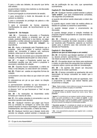 f) para a volta aos debates, de assunto que tenha 
sido adiado; 
g) para limitar o tempo dos oradores ou da discussão 
sobre qualquer matéria; 
h) para prorrogação ou encerramento de sessão; 
i) para encaminhar o modo de discussão de um 
parecer ou relatório; 
j) para a concessão do privilégio da palavra a não 
membros da igreja; 
l) para a concessão de honras especiais, 
manifestações de pesar, de reconhecimento ou de 
regozijo. 
Capitulo III - Da Votação 
Art. 24 - Concluída a discussão, o Presidente 
anunciará com clareza a proposta que vai ser 
votada, podendo determinar a sua leitura, se julgar 
necessário, e então colocará a proposta em votação, 
utilizando a expressão ''Está em votação'', ou 
equivalente. 
Art. 25 - Após a declaração pelo Presidente que a 
proposta está em votação, a nenhum membro 
poderá ser concedida a palavra sob nenhuma 
pretexto, antes que os votos sejam apurados. 
Art. 26 - Uma vez anunciado que a proposta está em 
votação, o Presidente deverá pedir os votos a favor. 
Art. 27 - A seguir o Presidente pedirá que se 
manifestem aqueles que são contra a proposta e 
anunciará o resultado da votação. 
Art. 28 - Quando houver necessidade, a critério da 
mesa, e nas eleições, os votos devem ser contados. 
Art. 29 - Podem ser usadas as seguintes formas de 
votação: 
a) levantarem uma das mãos os que votam em certo 
sentido; 
b) colocarem-se em pé os que votam na direção 
anunciada; 
c) permanecerem sentados os que favorecem e 
levantarem-se os que contrariam a proposta; 
e) dizerem ''sim'' os que favorecem e ''não'' os que 
contrariam. 
Art. 30 - As resoluções da Assembléia serão 
tomadas por maioria de votos. 
Art. 31 - Em certas votações é conveniente o uso do 
escrutínio secreto (voto secreto). 
Art. 32 - Qualquer membro que julgar que houve 
erro ou omissão na contagem ou soma dos votos 
poderá requerer à mesa a recontagem, que será feita 
imediatamente, sem discussão, a critério da mesa. 
Art. 33 - Qualquer membro que o desejar, tendo sido 
vencido na votação, poderá solicitar a inserção em 
ata da justificação de seu voto, que apresentará 
sucintamente. 
Capítulo IV - Das Questões de Ordem 
Art. 34 - Qualquer membro poderá solicitar a palavra 
''pela ordem'', que será imediatamente concedida, 
nas seguintes circunstâncias: 
a) quando não estiver sendo observado a ordem dos 
debates; 
b) quando algum orador tratar de matéria alheia ao 
debate em questão ou estranha à assembléia; 
c) quando desejar propor o encerramento da 
discussão; 
d) quando desejar propor a votação imediata da 
proposta original independente de suas emendas ou 
substitutivos. 
Art. 35 - Obtendo a palavra, o membro exporá 
brevemente a questão de ordem devendo a matéria 
ser resolvida pelo Presidente, cabendo ao membro 
apelar para o plenário caso não concorde com a 
decisão do Presidente. 
Capítulo V - Dos Apartes 
(palavra em que se interrompe a um orador) 
Art. 36 - O membro que desejar apartear um orador 
ou deverá primeiro solicitar-lhe o consentimento e 
não falará se este não for concedido. 
Art. 37 - Os apartes devem ser feitos para esclarecer 
o orador ou para fazer-lhe perguntas que esclareçam 
o plenário sobre o ponto que está em consideração. 
Art. 38 - Os apartes não devem ser discursos 
paralelos ao do orador aparteado. 
Art. 39 - O tempo concedido ao aparteante não será 
descontado do tempo concedido ao orador que o 
conceder. 
Art. 4O - O Presidente não pode ser aparteado, nem 
o proponente ou relator que estiver falando para 
encaminhar a votação. 
* Mesa - Neste contexto, o termo refere-se ao grupo de pessoas eleitas, 
para a direção dos trabalhos da igreja, em assembléia. 
* ''A proposta caiu'': Uma proposta sem apoio não tem nenhum valor e 
não deve ser levada ao plenário. Quando isto ocorre, diz-se ''cai a 
proposta'' 
* Aparte: É a ocorrência em que qualquer membro solicita a palavra ao 
orador, que pode concedê-la ou não. O objetivo do aparte é pedir 
esclarecimentos, sobre a matéria em debate. O aparte deve ser apenas 
uma breve interrupção. Cabe ao presidente advertir o aparteante, caso 
ele fuja do assunto e se alongue em considerações paralelas. 
* Escrutínio secreto: É a modalidade de votação que não permite a 
identificação do voto. No processo de votação usam-se cédulas. Neste 
caso nomeia-se uma ''comissão escrutinadora''. 
* Ata : Livro especialmente preparado para registrar todo o conteúdo 
das assembléias. 
EXERCÍCIO: 
01 - O que é uma Assembléia? _______________________________________________________________ 
_________________________________________________________________________________________ 
_________________________________________________________________________________________ 
 
