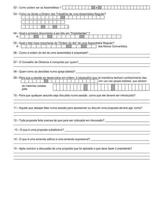 02 - Como podem ser as Assembléias ? e 
03 - Como se divide a Ordem dos Trabalhos de uma Assembléia Regular? 
u 
04 - Qual o primeiro documento a ser lido em ''Expedientes'' ? 
A 
05 - Qual o fato mais importante da ''Ordem do dia'' de uma Assembléia Regular? 
A dos Novos Convertidos. 
06 - Como a ordem do dia de uma assembléia é preparada? ________________________________________ 
_________________________________________________________________________________________ 
07 - O Conselho de Obreiros é composto por quem?_______________________________________________ 
_________________________________________________________________________________________ 
08 - Quem tomo as decisões numa igreja batista? __________________________________________ 
09 - Para que a sessão se desenvolva em ordem, é necessário que os membros tenham conhecimento das 
em uso nas igrejas batistas, que adotam 
as mesmas usadas 
pela 
10 - Para que qualquer assunto seja discutido numa sessão como que ele deverá ser introduzido? 
_________________________________________________________________________________________ 
_________________________________________________________________________________________ 
11 - Aquele que desejar falar numa sessão para apresentar ou discutir uma proposta deverá agir como? 
_________________________________________________________________________________________ 
_________________________________________________________________________________________ 
12 - Toda proposta feita precisa de que para ser colocada em discussão? _____________________________ 
_________________________________________________________________________________________ 
13 - O que é uma proposta substitutiva? ________________________________________________________ 
_________________________________________________________________________________________ 
14 - O que é uma emenda aditiva e uma emenda supressiva? ______________________________________ 
_________________________________________________________________________________________ 
15 - Após concluir a discussão de uma proposta que foi apoiada o que deve fazer o presidente? 
_________________________________________________________________________________________ 
_________________________________________________________________________________________ 
_________________________________________________________________________________________ 
 