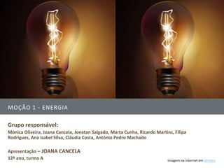 MOÇÃO 1 - ENERGIA

Grupo responsável:
Mónica Oliveira, Joana Cancela, Jonatan Salgado, Marta Cunha, Ricardo Martins, Filipa
Rodrigues, Ana Isabel Silva, Cláudia Costa, António Pedro Machado

Apresentação – JOANA CANCELA
12º ano, turma A                                                            Imagem na Internet em >>>>>>
 