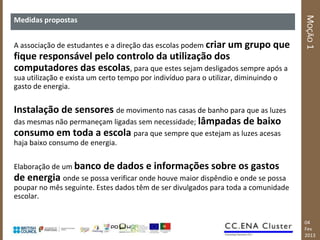 MOÇÃO 1
Medidas propostas


A associação de estudantes e a direção das escolas podem criar um grupo que
fique responsável pelo controlo da utilização dos
computadores das escolas, para que estes sejam desligados sempre após a
sua utilização e exista um certo tempo por indivíduo para o utilizar, diminuindo o
gasto de energia.

Instalação de sensores de movimento nas casas de banho para que as luzes
das mesmas não permaneçam ligadas sem necessidade; lâmpadas de baixo
consumo em toda a escola para que sempre que estejam as luzes acesas
haja baixo consumo de energia.

Elaboração de um banco de dados e informações sobre os gastos
de energia onde se possa verificar onde houve maior dispêndio e onde se possa
poupar no mês seguinte. Estes dados têm de ser divulgados para toda a comunidade
escolar.


                                                                                     04
                                                                                     Fev
                                                                                     2013
 