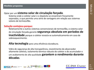 MOÇÃO 2
Medidas propostas


Optar por um sistema solar de circulação forçada:
    Sistema onde o coletor solar e o depósito se encontram fisicamente
    separados, o que permite uma série de vantagens em relação aos sistemas
    solares de termossifão.

Solução vantajosa porque:
    Relativamente a outros sistemas convencionais de termosifão, o sistema solar
    de circulação forçada garante segurança absoluta em períodos de
    inactividade porque o coletor esvazia-se automaticamente em caso de
    sobreaquecimento.

    Alta tecnologia para uma eficiência duradoura.
    Vidro de segurança de alta transparência, revestimento do absorvedor
    altamente seletivo, isolamento térmico robusto do coletor e do acumulador e
    um acabamento de alta qualidade garantem o rendimento durante
    décadas.

                                                                                   04
                                                                                   Fev
                                                                                   2013
 