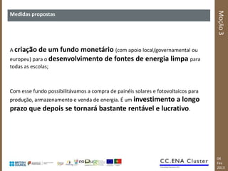 MOÇÃO 3
Medidas propostas




A criação de    um fundo monetário (com apoio local/governamental ou
europeu) para o desenvolvimento de fontes de energia limpa para
todas as escolas;



Com esse fundo possibilitávamos a compra de painéis solares e fotovoltaicos para
produção, armazenamento e venda de energia. É um investimento
                                                     a longo
prazo que depois se tornará bastante rentável e lucrativo.




                                                                                   04
                                                                                   Fev
                                                                                   2013
 